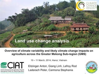 Land use change analysis
Overview of climate variability and likely climate change impacts on
agriculture across the Greater Mekong Sub-region (GMS)
10 – 11 March, 2014, Hanoi, Vietnam
Eitzinger Anton, Giang Linh, Lefroy Rod
Laderach Peter, Carmona Stephania
 