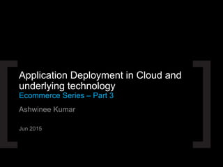Ashwinee Kumar
Jun 2015
Application Deployment in Cloud and
underlying technology
Ecommerce Series – Part 3
 