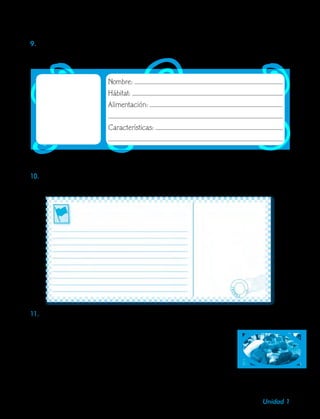 9Unidad 1
•	Luego, escribe la descripción de dicho animal.
10.Imagina cómo será la isla donde la paloma trajo la ramita de olivo y la tarjeta postal.
Elabora una tarjeta en la que describas de manera detallada aquella isla.
9.	Selecciona uno de los animales, consulta y elabora la siguiente ficha. Dibuja o pega la
imagen del animal.
Nombre:
Hábitat:
Alimentación:
Características:
11.Reúnete con dos compañeros. Discutan acerca de la actitud de los animales al querer
nombrar a la foca como capitana del barco. Analiza:
•	La actitud que tuvo Noé ante el reproche de los animales.
•	Los motivos que tuvieron los animales para tomar esa decisión.
•	Las características que vieron en la foca para querer nombrarla
capitana.
•	Quién de los personajes trabajaba por la convivencia en el arca
y quién no.
 