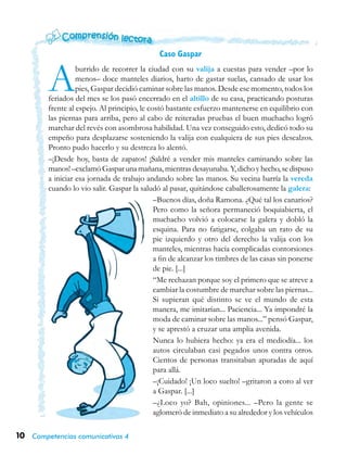 10 Competencias comunicativas 4
Caso Gaspar
Aburrido de recorrer la ciudad con su valija a cuestas para vender –por lo
menos– doce manteles diarios, harto de gastar suelas, cansado de usar los
pies, Gaspar decidió caminar sobre las manos. Desde ese momento, todos los
feriados del mes se los pasó encerrado en el altillo de su casa, practicando posturas
frente al espejo. Al principio, le costó bastante esfuerzo mantenerse en equilibrio con
las piernas para arriba, pero al cabo de reiteradas pruebas el buen muchacho logró
marchar del revés con asombrosa habilidad. Una vez conseguido esto, dedicó todo su
empeño para desplazarse sosteniendo la valija con cualquiera de sus pies descalzos.
Pronto pudo hacerlo y su destreza lo alentó.
–¡Desde hoy, basta de zapatos! ¡Saldré a vender mis manteles caminando sobre las
manos! –exclamó Gaspar una mañana, mientras desayunaba. Y, dicho y hecho, se dispuso
a iniciar esa jornada de trabajo andando sobre las manos. Su vecina barría la vereda
cuando lo vio salir. Gaspar la saludó al pasar, quitándose caballerosamente la galera:
–Buenos días, doña Ramona. ¿Qué tal los canarios?
Pero como la señora permaneció boquiabierta, el
muchacho volvió a colocarse la galera y dobló la
esquina. Para no fatigarse, colgaba un rato de su
pie izquierdo y otro del derecho la valija con los
manteles, mientras hacía complicadas contorsiones
a fin de alcanzar los timbres de las casas sin ponerse
de pie. [...]
“Me rechazan porque soy el primero que se atreve a
cambiar la costumbre de marchar sobre las piernas...
Si supieran qué distinto se ve el mundo de esta
manera, me imitarían... Paciencia... Ya impondré la
moda de caminar sobre las manos...” pensó Gaspar,
y se aprestó a cruzar una amplia avenida.
Nunca lo hubiera hecho: ya era el mediodía... los
autos circulaban casi pegados unos contra otros.
Cientos de personas transitaban apuradas de aquí
para allá.
–¡Cuidado! ¡Un loco suelto! –gritaron a coro al ver
a Gaspar. [...]
–¿Loco yo? Bah, opiniones... –Pero la gente se
aglomeró de inmediato a su alrededor y los vehículos
 