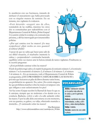 11Unidad 1
Altillo: habitación situada
en la parte más alta de
la casa y, por lo general,
aislada.
Galera: sombrero de copa
redondeada, o alta y cilín-
drica, y alas abarquilladas.
Valija: maleta.
Vereda: acera de una calle
o plaza.
VOCABULARIO
lo aturdieron con sus bocinazos, tratando de
deshacer el atascamiento que había provocado
con su singular manera de caminar. En un
instante, tres vigilantes lo rodearon.
–Está detenido –aseguró uno de ellos,
tomándolo de las rodillas, mientras los otros
dos se comunicaban por radioteléfono con el
Departamento Central de Policía. ¡Pobre Gaspar!
Un camión celular lo condujo a la comisaría más
próxima, y allí fue interrogado por innumerables
policías:
–¿Por qué camina con las manos? ¡Es muy
sospechoso! ¿Qué oculta en esos guantes?
¡Confiese! ¡Hable!
A pesar de que no sabía qué hacer para salir de
esa difícil situación, el muchacho mantenía la
calma y –¡sorprendente!– continuaba haciendo
equilibrio sobre sus manos ante la furiosa mirada de tantos vigilantes. Finalmente se
le ocurrió preguntar:
–¿Está prohibido caminar sobre las manos?
El jefe de policía tragó saliva y le repitió la pregunta al comisario número 1, el comisario
número 1 se la transmitió al número 2, el número 2 al número 3, el número
3 al número 4... En un momento, todo el Departamento Central de Policía
se preguntaba: ¿ESTÁ PROHIBIDO CAMINAR SOBRE LAS MANOS? y
por más que buscaron en pilas de libros durante varias horas,
esa prohibición no apareció. No, señor. ¡No existía ninguna
ley que prohibiera marchar sobre las manos ni tampoco otra
que obligara a usar exclusivamente los pies!
Así fue como Gaspar recobró la libertad de hacer lo que se
le antojara, siempre que no molestara a los demás con su
conducta. Radiante, volvió a salir a la calle andando sobre
las manos. Y por la calle debe encontrarse en este momento,
con sus guantes, su galera y su valija, ofreciendo manteles a
domicilio... ¡Y caminando sobre las manos!
Elsa Borneman
http://www.edicionesdelsur.com/cuentojuven_39.htm
 