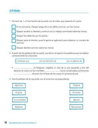 12 Competencias comunicativas 4
1.	Numera de 1 a 5 los hechos de acuerdo con el orden que presenta el cuento.
	 En la comisaría, Gaspar preguntó si era delito caminar con las manos.
	 Gaspar recobró su libertad y continuó con su trabajo caminando sobre las manos.
	 Gaspar fue detenido por la policía.
	 Gaspar paró el tránsito, pues la gente se aglomeró para observar su manera de
caminar.
	 Gaspar decidió caminar sobre las manos.
2.	A partir de las palabras del recuadro, escribe en el espacio las palabras que completan
correctamente las oraciones.
	 al tiempo que	 con la intención de	 con el objetivo de
•	 no fatigarse, colgaba un rato de su pie izquierdo y otro del
derecho la valija con los manteles, hacía complicadas contorsiones
alcanzar los timbres de las casas sin ponerse de pie.
3.	Une la palabra de la izquierda con el sinónimo correspondiente.
	 Aglomeró	 Original
	 Singular	 Animado
	 Innumerables	 Agrupó
	 Radiante	 Numerosos

 
