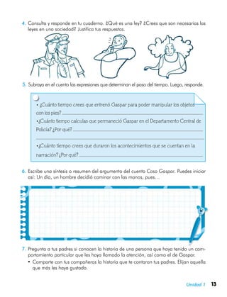 13Unidad 1
4.	Consulta y responde en tu cuaderno. ¿Qué es una ley? ¿Crees que son necesarias las
leyes en una sociedad? Justifica tus respuestas.
5.	Subraya en el cuento las expresiones que determinan el paso del tiempo. Luego, responde.
• ¿Cuánto tiempo crees que entrenó Gaspar para poder manipular los objetos
con los pies?
•¿Cuánto tiempo calculas que permaneció Gaspar en el Departamento Central de
Policía? ¿Por qué?
•¿Cuánto tiempo crees que duraron los acontecimientos que se cuentan en la
narración? ¿Por qué?
6.	Escribe una síntesis o resumen del argumento del cuento Caso Gaspar. Puedes iniciar
así: Un día, un hombre decidió caminar con las manos, pues…
7.	Pregunta a tus padres si conocen la historia de una persona que haya tenido un com-
portamiento particular que les haya llamado la atención, así como el de Gaspar.
•	Comparte con tus compañeros la historia que te contaron tus padres. Elijan aquella
que más les haya gustado.
 