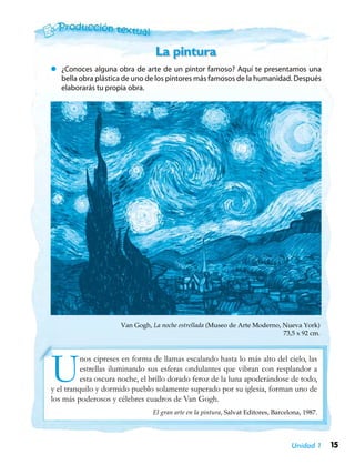 15Unidad 1
zz ¿Conoces alguna obra de arte de un pintor famoso? Aquí te presentamos una
bella obra plástica de uno de los pintores más famosos de la humanidad. Después
elaborarás tu propia obra.
La pintura
Van Gogh, La noche estrellada (Museo de Arte Moderno, Nueva York)
73,5 x 92 cm.
Unos cipreses en forma de llamas escalando hasta lo más alto del cielo, las
estrellas iluminando sus esferas ondulantes que vibran con resplandor a
esta oscura noche, el brillo dorado feroz de la luna apoderándose de todo,
y el tranquilo y dormido pueblo solamente superado por su iglesia, forman uno de
los más poderosos y célebres cuadros de Van Gogh.
El gran arte en la pintura, Salvat Editores, Barcelona, 1987.
 