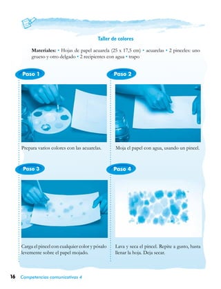 16 Competencias comunicativas 4
Paso 1
Paso 3 Paso 4
Paso 2
Taller de colores
Materiales: • Hojas de papel acuarela (25 x 17,5 cm) • acuarelas • 2 pinceles: uno
grueso y otro delgado • 2 recipientes con agua • trapo
Prepara varios colores con las acuarelas. Moja el papel con agua, usando un pincel.
Carga el pincel con cualquier color y pósalo
levemente sobre el papel mojado.
Lava y seca el pincel. Repite a gusto, hasta
llenar la hoja. Deja secar.
 