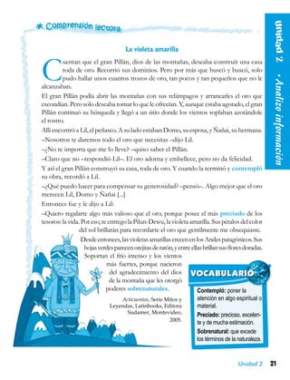 21Unidad 2
La violeta amarilla
Cuentan que el gran Pillán, dios de las montañas, deseaba construir una casa
toda de oro. Recorrió sus dominios. Pero por más que buscó y buscó, solo
pudo hallar unos cuantos trozos de oro, tan pocos y tan pequeños que no le
alcanzaban.
El gran Pillán podía abrir las montañas con sus relámpagos y arrancarles el oro que
escondían. Pero solo deseaba tomar lo que le ofrecían. Y, aunque estaba agotado, el gran
Pillán continuó su búsqueda y llegó a un sitio donde los vientos soplaban azotándole
el rostro.
Allí encontró a Lil, el peñasco. A su lado estaban Domo, su esposa, y Ñañai, su hermana.
–Nosotros te daremos todo el oro que necesitas –dijo Lil.
–¿No te importa que me lo lleve? –quiso saber el Pillán.
–Claro que no –respondió Lil–. El oro adorna y embellece, pero no da felicidad.
Y así el gran Pillán construyó su casa, toda de oro. Y cuando la terminó y contempló
su obra, recordó a Lil.
–¿Qué puedo hacer para compensar su generosidad? –pensó–. Algo mejor que el oro
merecen Lil, Domo y Ñañai [...]
Entonces fue y le dijo a Lil:
–Quiero regalarte algo más valioso que el oro, porque posee el más preciado de los
tesoros: la vida. Por eso, te entrego la Pilun-Dewu, la violeta amarilla. Sus pétalos del color
del sol brillarán para recordarte el oro que gentilmente me obsequiaste.
Desdeentonces,lasvioletasamarillascrecenenlosAndespatagónicos.Sus
hojasverdesparecenorejitasderatón,yentreellasbrillansusfloresdoradas.
Soportan el frío intenso y los vientos
más fuertes, porque nacieron
del agradecimiento del dios
de la montaña que les otorgó
poderes sobrenaturales.
Acticuentos, Serie Mitos y
Leyendas, Latinbooks, Editora
Sudamer, Montevideo,
2005.
Contempló: poner la
atención en algo espiritual o
material.
Preciado: precioso, excelen-
te y de mucha estimación.
Sobrenatural: que excede
los términos de la naturaleza.
VOCABULARIO Unidad2  •Analizoinformación
 