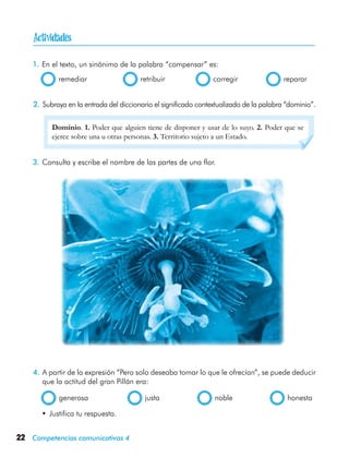 22 Competencias comunicativas 4

1.	En el texto, un sinónimo de la palabra “compensar” es:
  remediar	 retribuir	 corregir	 reparar
Dominio. 1. Poder que alguien tiene de disponer y usar de lo suyo. 2. Poder que se
ejerce sobre una u otras personas. 3. Territorio sujeto a un Estado.
3.	Consulta y escribe el nombre de las partes de una flor.
4.	A partir de la expresión “Pero solo deseaba tomar lo que le ofrecían”, se puede deducir
que la actitud del gran Pillán era:
  generosa	 justa	 noble	 honesta
•	Justifica tu respuesta.
2.	Subraya en la entrada del diccionario el significado contextualizado de la palabra “dominio”.
 