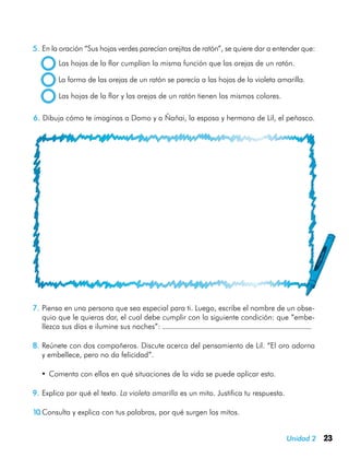 23Unidad 2
5.	En la oración “Sus hojas verdes parecían orejitas de ratón”, se quiere dar a entender que:
  Las hojas de la flor cumplían la misma función que las orejas de un ratón.
  La forma de las orejas de un ratón se parecía a las hojas de la violeta amarilla.
  Las hojas de la flor y las orejas de un ratón tienen los mismos colores.
7.	Piensa en una persona que sea especial para ti. Luego, escribe el nombre de un obse-
quio que le quieras dar, el cual debe cumplir con la siguiente condición: que “embe-
llezca sus días e ilumine sus noches”:
8.	Reúnete con dos compañeros. Discute acerca del pensamiento de Lil. “El oro adorna
y embellece, pero no da felicidad”.
•	Comenta con ellos en qué situaciones de la vida se puede aplicar esto.
9.	Explica por qué el texto. La violeta amarilla es un mito. Justifica tu respuesta.
10.	Consulta y explica con tus palabras, por qué surgen los mitos.
6. 	Dibuja cómo te imaginas a Domo y a Ñañai, la esposa y hermana de Lil, el peñasco.
 