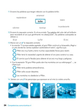 24 Competencias comunicativas 4
11.Encierra las palabras que tengan relación con la palabra brillar.
brillar
12.Encierra la respuesta correcta. En el enunciado “Sus pétalos del color del sol brillarán
para recordarte el oro que gentilmente me obsequiaste”, las palabras subrayadas se
refieren a:
	 	 El sol	 La flor	 El oro
13.Marca con un  la respuesta correcta.
•	La oración “Y aunque estaba agotado, el gran Pillán continuó su búsqueda y llegó a
un sitio donde los vientos soplaban azotándole el rostro”, significa que:
  Pillán era muy fuerte y tenía muchas capacidades físicas para resistir.
  Pillán tenía la necesidad urgente de obtener el oro para construir su casa.
  El camino que lo llevaba para obtener el oro era muy largo y peligroso.
•	Con la expresión “El gran Pillán podía abrir las montañas con sus relámpagos”…, se
infiere que:
  Pillán tenía poderes extraordinarios.
  Pillán solía causar desastres.
  Las montañas no obedecían a Pillán.
14.	Señala con una  los personajes que aparecen en el mito La violeta amarilla.
	 	 	 	
resplandecer
opaco
amanecer
incandescente
iluminarcaluroso
 