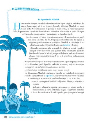 26 Competencias comunicativas 4
La leyenda del Maichak
Hace mucho tiempo, cuando los hombres vivían siglos y siglos, en la falda del
cerro Auyan-tepuy vivió un hombre llamado Mai­chak. Maichak no sabía
hacer nada. No sabía cazar, ni pescar, ni tejer cestas, ni hacer sebu­canes.
Salía de pesca o de cacería sin llevar ni arco, ni flechas, ni anzuelo, ni redes. Siempre
volvía con las manos vacías y sus cuñados se burlaban de él.
Un día, en que no había pescado nada, como de costumbre, se sentó
muy triste a la orilla del río. Un pequeño hombre salió del agua y le
preguntó por el motivo de su tristeza. Maichak le contó que él no
sabía hacer nada. El hombre le dio una taparita y le dijo:
–Cuando pongas en ella agua del río, el río se secará y podrás
recoger todos los peces que quieras. Pero ten mucho cuidado,
llénala solo hasta la mitad, porque si la llenas toda se derramará
el agua y se inundará la tierra. Y no se la enseñes a nadie, porque
la perderás.
Maichak hizo lo que le mandó el hombre del río y por fin pescó muchos
peces. Cuando regresó al pueblo, todos los hom­bres y mujeres, su suegra,
su suegro y sus cuña­dos, se decían unos a otros:
–¿Cómo habrá podido ese tonto coger tantos peces?
Un día, cuando Maichak estaba en la parcela, los cuñados le registraron
su bolsa y encontraron la taparita. La llevaron al río para beber y cuando
tomaron agua, se asustaron mucho al ver que el río se secaba.
–¡Así es como pesca Maichak! –dije­ron–. Ahora ya sabemos el
secreto.
Volvieron a llenar la taparita, pero como no sabían usarla, la
llenaron hasta el tope. Entonces, el agua se derramó e inundó
la tierra. La corriente se llevó la taparita, y un gran pez se la tragó.
 