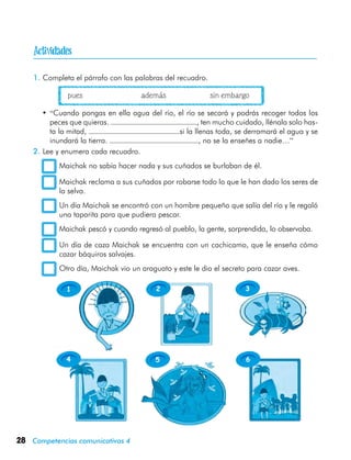 28 Competencias comunicativas 4

1 2 3
4 5 6
1.	Completa el párrafo con las palabras del recuadro.
	 	 pues	 además	 sin embargo
•	“Cuando pongas en ella agua del río, el río se secará y podrás recoger todos los
peces que quieras. , ten mucho cuidado, llénala solo has-
ta la mitad, si la llenas toda, se derramará el agua y se
inundará la tierra. , no se la enseñes a nadie…”
2.	Lee y enumera cada recuadro.
	 Maichak no sabía hacer nada y sus cuñados se burlaban de él.
	 Maichak reclama a sus cuñados por robarse todo lo que le han dado los seres de
la selva.
	 Un día Maichak se encontró con un hombre pequeño que salía del río y le regaló
una taparita para que pudiera pescar.
	 Maichak pescó y cuando regresó al pueblo, la gente, sorprendida, lo observaba.
	 Un día de caza Maichak se encuentra con un cachicamo, que le enseña cómo
cazar báquiros salvajes.
	 Otro día, Maichak vio un araguato y este le dio el secreto para cazar aves.
 