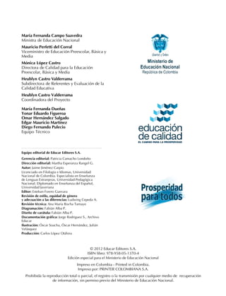 María Fernanda Campo Saavedra
Ministra de Educación Nacional
Mauricio Perfetti del Corral
Viceministro de Educación Preescolar, Básica y
Media
Mónica López Castro
Directora de Calidad para la Educación
Preescolar, Básica y Media
Heublyn Castro Valderrama
Subdirectora de Referentes y Evaluación de la
Calidad Educativa
Heublyn Castro Valderrama
Coordinadora del Proyecto
María Fernanda Dueñas
Yonar Eduardo Figueroa
Omar Hernández Salgado
Edgar Mauricio Martínez
Diego Fernando Pulecio
Equipo Técnico
© 2012 Educar Editores S.A.
ISBN libro: 978-958-05-1370-4
Edición especial para el Ministerio de Educación Nacional
Impreso en Colombia - Printed in Colombia.
Impreso por: PRINTER COLOMBIANA S.A.
Prohibida la reproducción total o parcial, el registro o la transmisión por cualquier medio de recuperación
de información, sin permiso previo del Ministerio de Educación Nacional.
Equipo editorial de Educar Editores S.A.
Gerencia editorial: Patricia Camacho Londoño
Dirección editorial: Martha Esperanza Rangel G.
Autor: Jaime Jiménez Carpio
Licenciado en Filología e Idiomas, Universidad
Nacional de Colombia. Especialista en Enseñanza
de Lenguas Extranjeras, Universidad Pedagógica
Nacional. Diplomado en Enseñanza del Español,
Universidad Javeriana
Editor: Esteban Forero Guevara
Revisión de estilo, equidad de género
y adecuación a las diferencias: Ludwing Cepeda A.
Revisión técnica: Ana María Rocha Tamayo
Diagramación: Fabián Alba P.
Diseño de carátula: Fabián Alba P.
Documentación gráfica: Jorge Rodriguez S., Archivo
Educar
Ilustración: Óscar Soacha, Óscar Hernández, Julián
Velásquez
Producción: Carlos López Otálora
 