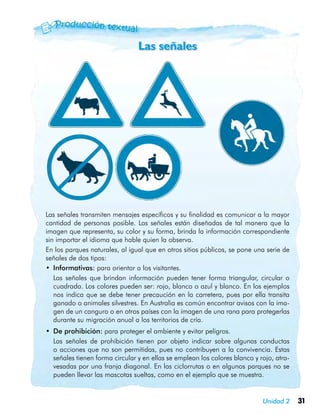 31Unidad 2
Las señales
Las señales transmiten mensajes específicos y su finalidad es comunicar a la mayor
cantidad de personas posible. Las señales están diseñadas de tal manera que la
imagen que representa, su color y su forma, brinda la información correspondiente
sin importar el idioma que hable quien la observa.
En los parques naturales, al igual que en otros sitios públicos, se pone una serie de
señales de dos tipos:
•	 Informativas: para orientar a los visitantes.
	 Las señales que brindan información pueden tener forma triangular, circular o
cuadrada. Los colores pueden ser: rojo, blanco o azul y blanco. En los ejemplos
nos indica que se debe tener precaución en la carretera, pues por ella transita
ganado o animales silvestres. En Australia es común encontrar avisos con la ima-
gen de un canguro o en otros países con la imagen de una rana para protegerlas
durante su migración anual a los territorios de cría.
•	 De prohibición: para proteger el ambiente y evitar peligros.
	 Las señales de prohibición tienen por objeto indicar sobre algunas conductas
o acciones que no son permitidas, pues no contribuyen a la convivencia. Estas
señales tienen forma circular y en ellas se emplean los colores blanco y rojo, atra-
vesadas por una franja diagonal. En las ciclorrutas o en algunos parques no se
pueden llevar las mascotas sueltas, como en el ejemplo que se muestra.
 
