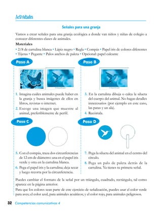32 Competencias comunicativas 4
Paso A
Paso C Paso D
Paso B
Señales para una granja
Vamos a crear señales para una granja ecológica a donde van niños y niñas de colegio a
conocer diferentes clases de animales.
Materiales
• 2/8 de cartulina blanca • Lápiz negro • Regla • Compás • Papel iris de colores diferentes
• Tijeras • Pegante • Palos anchos de paleta • Opcional: papel calcante
5.	Con el compás, traza dos circunferencias
de 12 cm de diámetro: una en el papel iris
verde y otra en la cartulina blanca.
6.	Pega el papel iris y la cartulina; deja secar
y luego recorta por la circunferencia.
Puedes cambiar el formato de la señal por un triángulo, cuadrado, rectángulo, tal como
aparece en la página anterior.
Para que los colores sean parte de este ejercicio de señalización, puedes usar el color verde
para aves; el color azul, para animales acuáticos; y el color rojo, para animales peligrosos.
1.	Imagina cuáles animales puede haber en
la granja y busca imágenes de ellos en
libros, revistas o internet.
2.	Escoge una imagen que muestre al
animal, preferiblemente de perfil.
3. En la cartulina dibuja o calca la silueta
del cuerpo del animal. No hagas detalles
innecesarios (por ejemplo en este caso,
las patas y un ala).
4.	Recórtala.
7.	Pega la silueta del animal en el centro del
círculo.
8.	Pega un palo de paleta detrás de la
cartulina. Ya tienes tu primera señal.

 