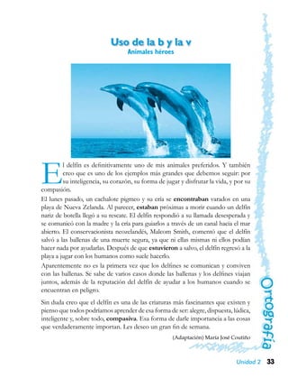 33Unidad 2
Uso de la b y la v
Animales héroes
El delfín es definitivamente uno de mis animales preferidos. Y también
creo que es uno de los ejemplos más grandes que debemos seguir: por
su inteligencia, su corazón, su forma de jugar y disfrutar la vida, y por su
compasión.
El lunes pasado, un cachalote pigmeo y su cría se encontraban varados en una
playa de Nueva Zelanda. Al parecer, estaban próximas a morir cuando un delfín
nariz de botella llegó a su rescate. El delfín respondió a su llamada desesperada y
se comunicó con la madre y la cría para guiarlos a través de un canal hacia el mar
abierto. El conservacionista neozelandés, Malcom Smith, comentó que el delfín
salvó a las ballenas de una muerte segura, ya que ni ellas mismas ni ellos podían
hacer nada por ayudarlas. Después de que estuvieron a salvo, el delfín regresó a la
playa a jugar con los humanos como suele hacerlo.
Aparentemente no es la primera vez que los delfines se comunican y conviven
con las ballenas. Se sabe de varios casos donde las ballenas y los delfines viajan
juntos, además de la reputación del delfín de ayudar a los humanos cuando se
encuentran en peligro.
Sin duda creo que el delfín es una de las criaturas más fascinantes que existen y
pienso que todos podríamos aprender de esa forma de ser: alegre, dispuesta, lúdica,
inteligente y, sobre todo, compasiva. Esa forma de darle importancia a las cosas
que verdaderamente importan. Les deseo un gran fin de semana.
(Adaptación) María José Coutiño
 