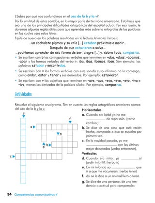 34 Competencias comunicativas 4
¿Sabes por qué nos confundimos en el uso de la b y la v?
Por la similitud de estos sonidos, en la mayor parte del territorio americano. Esto hace que
sea una de las principales dificultades ortográficas del español actual. Por esa razón, te
daremos algunas reglas útiles para que aprendas más sobre la ortografía de las palabras
en las cuales uses estas letras.
Fíjate de nuevo en las palabras resaltadas en la lectura Animales héroes:
…un cachalote pigmeo y su cría […] estaban próximas a morir…
Después de que estuvieron a salvo…
…podríamos aprender de esa forma de ser: alegre […] y, sobre todo, compasiva.
•	 Se escriben con b las conjugaciones verbales que terminen en –aba, –abas, –ábamos,
-aban y las formas verbales del verbo ir: iba, ibas, íbamos, iban. Son ejemplo: las
palabras estaban y encontraba.
•	 Se escriben con v las formas verbales con este sonido cuyo infinitivo no lo contenga,
como andar, estar y tener y sus derivados. Por ejemplo: estuvieron.
•	 Se escriben con v los adjetivos que terminan en –ave, –avo, –eva, –eve, –evo, –iva e
–ivo, menos los derivados de la palabra sílaba. Por ejemplo, compasiva.
Resuelve el siguiente crucigrama. Ten en cuenta las reglas ortográficas anteriores acerca
del uso de la b y la v.
a
b
d
e
f
g
Horizontales
a.	Cuando era bebé yo no me
de ropa solo. (verbo
cambiar)
b.	Se dice de una cosa que está recién
hecha, comprada o que se escucha por
primera vez.
c.	 En la navidad pasada, yo me
con las vitrinas
mejor decoradas (verbo entretener).
Verticales
d.	Cuando era niño, yo al
jardín infantil. (verbo ir)
e.	En mi infancia yo que
ir a que me vacunaran. (verbo tener)
f.	 Así se le dice a un animal fiero o feroz.
g.	Se dice de una persona, de una ten-
dencia o actitud para comprender.
c

 