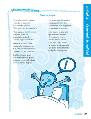 37Unidad 3
Joaquín, un niño travieso,
un día se despertó
con una idea genial:
“Hoy voy a ser un inventor”.
“Con algunos cachivaches
y regalos de mi tía
armaré diez animales
que me hagan compañía”.
Trabajando en su taller
pasó noche y día enteros.
Y al final de tanto esfuerzo
pudimos ver los primeros:
Un hipopótamo armó
con un rallador de queso
y aunque come todo el día
jamás aumenta de peso.
Un plumero y dos ramitas
forman ese bicho feo.
Y no es que esté despeinado,
es que tiene poco aseo.
Muy manso es este león
que se llama Teodoro.
En esta selva es el rey
con su melena de oro.
Con reloj y una bocina
se montó un despertador
que canta por la mañana
cual gallo madrugador.
El zoo de Joaquín
Unidad3  •Comprendolarealidad
 
