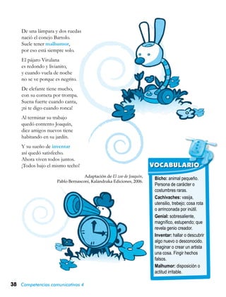 38 Competencias comunicativas 4
Bicho: animal pequeño.
Persona de carácter o
costumbres raras.
Cachivaches: vasija,
utensilio, trebejo; cosa rota
o arrinconada por inútil.
Genial: sobresaliente,
magnífico, estupendo; que
revela genio creador.
Inventar: hallar o descubrir
algo nuevo o desconocido.
Imaginar o crear un artista
una cosa. Fingir hechos
falsos.
Malhumor: disposición o
actitud irritable.
VOCABULARIO
De una lámpara y dos ruedas
nació el conejo Bartolo.
Suele tener malhumor,
por eso está siempre solo.
El pájaro Virulana
es redondo y livianito,
y cuando vuela de noche
no se ve porque es negrito.
De elefante tiene mucho,
con su corneta por trompa.
Suena fuerte cuando canta,
¡ni te digo cuando ronca!
Al terminar su trabajo
quedó contento Joaquín,
diez amigos nuevos tiene
habitando en su jardín.
Y su sueño de inventar
así quedó satisfecho.
Ahora viven todos juntos.
¡Todos bajo el mismo techo!
Adaptación de El zoo de Joaquín,
Pablo Bernasconi, Kalandraka Ediciones, 2006.
 