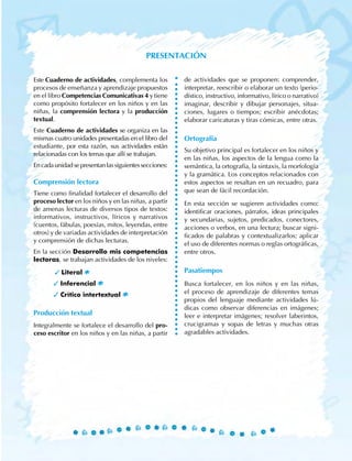 Este Cuaderno de actividades, complementa los
procesos de enseñanza y aprendizaje propuestos
en el libro Competencias Comunicativas 4 y tiene
como propósito fortalecer en los niños y en las
niñas, la comprensión lectora y la producción
textual.
Este Cuaderno de actividades se organiza en las
mismas cuatro unidades presentadas en el libro del
estudiante, por esta razón, sus actividades están
relacionadas con los temas que allí se trabajan.
Encadaunidadsepresentanlassiguientessecciones:
Comprensión lectora
Tiene como finalidad fortalecer el desarrollo del
proceso lector en los niños y en las niñas, a partir
de amenas lecturas de diversos tipos de textos:
informativos, instructivos, líricos y narrativos
(cuentos, fábulas, poesías, mitos, leyendas, entre
otros) y de variadas actividades de interpretación
y comprensión de dichas lecturas.
En la sección Desarrollo mis competencias
lectoras, se trabajan actividades de los niveles:
	 3 Literal
		 3 Inferencial
		 3 Crítico intertextual
Producción textual
Integralmente se fortalece el desarrollo del pro-
ceso escritor en los niños y en las niñas, a partir
de actividades que se proponen: comprender,
interpretar, reescribir o elaborar un texto (perio-
dístico, instructivo, informativo, lírico o narrativo)
imaginar, describir y dibujar personajes, situa-
ciones, lugares o tiempos; escribir anécdotas;
elaborar caricaturas y tiras cómicas, entre otras.
Ortografía
Su objetivo principal es fortalecer en los niños y
en las niñas, los aspectos de la lengua como la
semántica, la ortografía, la sintaxis, la morfología
y la gramática. Los conceptos relacionados con
estos aspectos se resaltan en un recuadro, para
que sean de fácil recordación.
En esta sección se sugieren actividades como:
identificar oraciones, párrafos, ideas principales
y secundarias, sujetos, predicados, conectores,
acciones o verbos, en una lectura; buscar signi-
ficados de palabras y contextualizarlos; aplicar
el uso de diferentes normas o reglas ortográficas,
entre otros.
Pasatiempos
Busca fortalecer, en los niños y en las niñas,
el proceso de aprendizaje de diferentes temas
propios del lenguaje mediante actividades lú-
dicas como observar diferencias en imágenes;
leer e interpretar imágenes; resolver laberintos,
crucigramas y sopas de letras y muchas otras
agradables actividades.
Presentación
 