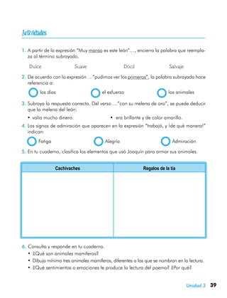 39Unidad 3
1.	A partir de la expresión “Muy manso es este león”…, encierra la palabra que reempla-
za al término subrayado.
	 Dulce	 Suave	 Dócil	 Salvaje
2.	De acuerdo con la expresión …”pudimos ver los primeros”, la palabra subrayada hace
referencia a:
  los días	 el esfuerzo	 los animales
3.	Subraya la respuesta correcta. Del verso …”con su melena de oro”, se puede deducir
que la melena del león:
•	valía mucho dinero.	 • era brillante y de color amarillo.
4.	Los signos de admiración que aparecen en la expresión “trabajó, y ¡de qué manera!”
indican:
  Fatiga	 Alegría	 Admiración
5.	En tu cuaderno, clasifica los elementos que usó Joaquín para armar sus animales.
Cachivaches Regalos de la tía
6.	Consulta y responde en tu cuaderno.
•	¿Qué son animales mamíferos?
•	Dibuja mínimo tres animales mamíferos, diferentes a los que se nombran en la lectura.
•	¿Qué sentimientos o emociones te produce la lectura del poema? ¿Por qué?

 