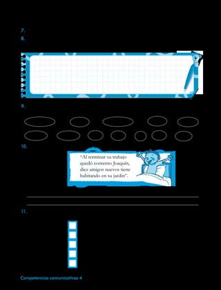 40 Competencias comunicativas 4
7.	Dile a tus padres que te lean o reciten una poesía o algún fragmento de ella.
8.	Comenta, junto con ellos, acerca de los sentimientos y sensaciones que les suscita esta
clase de textos. Luego, comparte tus ideas sobre el tema que trata y escríbelo.
9.	Colorea, del mismo color, las palabras del poema El zoo de Joaquín que tienen una
terminación igual o semejante.
cachivaches	 pies	 compañía	 enteros	 peso
primeros	 animales	 tía	 lejos	 es	 viejo	 queso
10.	La penúltima estrofa del poema dice:
“Al terminar su trabajo
quedó contento Joaquín,
diez amigos nuevos tiene
habitando en su jardín”.
•	¿Qué sentido tienen esos versos?
	
	
11.Lee la siguiente rima de la escritora María Elena Walsh. Luego, numérala para que
conserve la rima y el ritmo.
	 Un canario que ladra si está triste,
	 y toma sol de noche,
	 que come cartulina en vez de alpiste,
	 estoy casi seguro que no existe.
	 que se pasea en coche
 