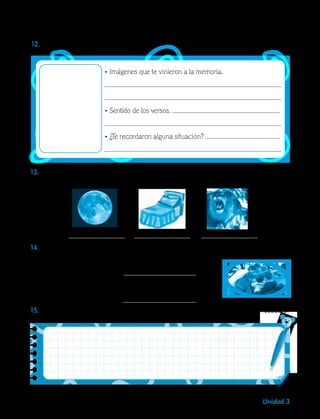 41Unidad 3
13.Escribe sobre la línea una palabra que termine igual al nombre del elemento que aparece
en cada imagen.
14.	Junto con tus compañeros, completa estos versos con palabras que rimen.
Al comienzo de esta era
el cielo con su gran luna
15.	En el texto que creaste, identifica los elementos de un poema. Escríbelos en este recuadro.
• Imágenes que te vinieron a la memoria.
• Sentido de los versos.
• ¿Te recordaron alguna situación?
12.	Completa la ficha.
 