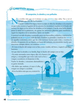 42 Competencias comunicativas 4
El campesino, la alondra y sus polluelos
No confíes más que en ti mismo: es una máxima muy sabia. Vas a ver el
ejemplo que nos dio La Fontaine.
Cuando verdean los trigos, hacen su nido en ellos las alondras: es la estación
en que todos sienten el aguijón de los amores; los monstruos marinos en el fondo del
océano; los tigres en las selvas; las alondras en los campos. Una de estas había dejado
pasar la mitad de la primavera, sin gustar los amorosos placeres; pero resolviose a
seguir los impulsos de la naturaleza. Quiso ser madre.
Construyó un nido de prisa y corriendo, puso sus huevecillos, cobijolos, y nacieron los
polluelos en un periquete: todo iba bien. Estaban ya granadas y maduras las mieses
en aquellos contornos, antes que las crías tuvieran fuerzas para volar; y recelosa la
alondra, al separarse de sus hijuelos en busca del sustento, recomendoles mucho que
estuvieran siempre alerta y en continua atalaya.
–Si viene el dueño del campo con su hijo, como vendrá, oíd bien, y según lo que diga,
haremos.
Así que dejó la alondra a su familia, llegó el dueño del campo con su hijo.
–Ya están sazonados estos trigos, dijo: id a buscar a los
amigos, y encargadles que tome cada cual su hoz y
vengan a ayudarnos al despuntar el día.
Vuelve la alondra y encuentra alarmadísima a
su gente menuda.
–Ha dicho que mañana, al rayar el alba,
vengan sus amigos a ayudarle.
–Si no ha dicho más que eso, contestó la
 