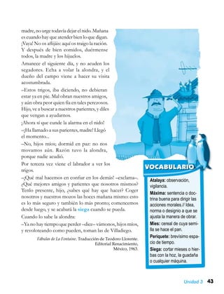 43Unidad 3
Atalaya: observación,
vigilancia.
Máxima: sentencia o doc-
trina buena para dirigir las
acciones morales.// Idea,
norma o designio a que se
ajusta la manera de obrar.
Mies: cereal de cuya semi-
lla se hace el pan.
Periquete: brevísimo espa-
cio de tiempo.
Siega: cortar mieses o hier-
bas con la hoz, la guadaña
o cualquier máquina.
VOCABULARIO
madre, no urge todavía dejar el nido. Mañana
es cuando hay que atender bien lo que digan.
¡Vaya! No os aflijáis: aquí os traigo la ración.
Y después de bien comidos, duérmense
todos, la madre y los hijuelos.
Amanece el siguiente día, y no acuden los
segadores. Echa a volar la alondra, y el
dueño del campo viene a hacer su visita
acostumbrada.
–Estos trigos, iba diciendo, no debieran
estar ya en pie. Mal obran nuestros amigos,
y aún obra peor quien fía en tales perezosos.
Hijo, ve a buscar a nuestros parientes, y diles
que vengan a ayudarnos.
¡Ahora sí que cunde la alarma en el nido!
–¡Ha llamado a sus parientes, madre! Llegó
el momento...
–No, hijos míos; dormid en paz: no nos
movamos aún. Razón tuvo la alondra,
porque nadie acudió.
Por tercera vez viene el labrador a ver los
trigos.
–¡Qué mal hacemos en confiar en los demás! –exclama–.
¿Qué mejores amigos y parientes que nosotros mismos?
Tenlo presente, hijo, ¿sabes qué hay que hacer? Coger
nosotros y nuestros mozos las hoces mañana mismo: esto
es lo más seguro y también lo más pronto; comencemos
desde luego, y se acabará la siega cuando se pueda.
Cuando lo sabe la alondra:
–Ya no hay tiempo que perder –dice– vámonos, hijos míos,
y revoloteando como pueden, toman las de Villadiego.
Fábulas de La Fontaine. Traducción de Teodoro Llorente.
Editorial Renacimiento,
México, 1963.
 
