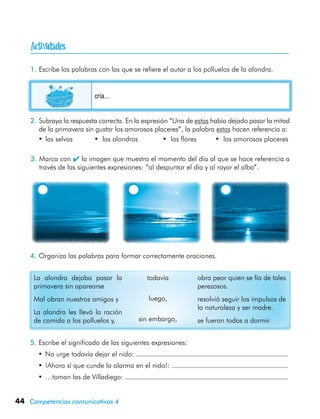 44 Competencias comunicativas 4
1.	Escribe las palabras con las que se refiere el autor a los polluelos de la alondra.
2.	Subraya la respuesta correcta. En la expresión “Una de estas había dejado pasar la mitad
de la primavera sin gustar los amorosos placeres”, la palabra estas hacen referencia a:
•	las selvas	 • las alondras	 • las flores	 • los amorosos placeres
4.	Organiza las palabras para formar correctamente oraciones.
La alondra dejaba pasar la
primavera sin aparearse
Mal obran nuestros amigos y
La alondra les llevó la ración
de comida a los polluelos y,
todavía
luego,
sin embargo,
obra peor quien se fía de tales
perezosos.
resolvió seguir los impulsos de
la naturaleza y ser madre.
se fueron todos a dormir.
5.	Escribe el significado de las siguientes expresiones:
•	No urge todavía dejar el nido:
•	¡Ahora sí que cunde la alarma en el nido!:
•	…toman las de Villadiego:
cría…
3.	Marca con  la imagen que muestra el momento del día al que se hace referencia a
través de las siguientes expresiones: “al despuntar el día y al rayar el alba”.

 