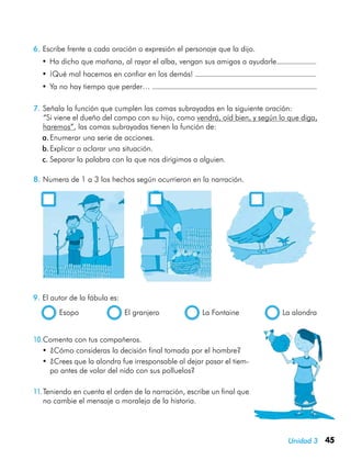 45Unidad 3
6.	Escribe frente a cada oración o expresión el personaje que la dijo.
•	Ha dicho que mañana, al rayar el alba, vengan sus amigos a ayudarle.
•	¡Qué mal hacemos en confiar en los demás!
•	Ya no hay tiempo que perder…
9.	El autor de la fábula es:
  Esopo	 El granjero	 La Fontaine	 La alondra
7.	Señala la función que cumplen las comas subrayadas en la siguiente oración:
	 “Si viene el dueño del campo con su hijo, como vendrá, oíd bien, y según lo que diga,
haremos”, las comas subrayadas tienen la función de:
a.	Enumerar una serie de acciones.
b.	Explicar o aclarar una situación.
c.	Separar la palabra con la que nos dirigimos a alguien.
8.	Numera de 1 a 3 los hechos según ocurrieron en la narración.
	 	 	
10.	Comenta con tus compañeros.
•	¿Cómo consideras la decisión final tomada por el hombre?
•	¿Crees que la alondra fue irresponsable al dejar pasar el tiem-
po antes de volar del nido con sus polluelos?
11.	Teniendo en cuenta el orden de la narración, escribe un final que
no cambie el mensaje o moraleja de la historia.
 
