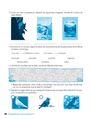 46 Competencias comunicativas 4
12.Junto con dos compañeros, observa las siguientes imágenes. Escribe el nombre de
cada fábula.
                   
13.Encierra en un círculo, según la clave, las características de los personajes de la fábula
La liebre y la tortuga.
	 Con rojo	 Defectos o vicios          Con verde	 Virtudes
	 tranquila	 petulante	 paciente	 engreída
	 	 despreciativa	 constante	 sabia
14.	Escribe la moraleja que te dejó una de las fábulas anteriores.
•	Responde oralmente: ¿has vivido o escuchado una situación que haya tenido que
ver con la enseñanza que te dejó la moraleja?
15.Señala la imagen del ave que representa al personaje principal de la fábula El campe-
sino, la alondra y sus polluelos.
 