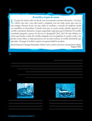 48 Competencias comunicativas 4
19.	Lee la siguiente fábula:
El zorrillo y el gato de monte
Un gato de monte salió un día de caza recorriendo enormes distancias. A lo lejos
divisó una rata y tras ella corrió a atraparla, con tan mala suerte que cayó en
una trampa. Pasaron horas sin que nadie lo auxiliara y cansado de implorar ayuda
sus maullidos se diezmaban. Cuando creía que su suerte estaba echada, apareció un
zorrillo a prudente distancia y el gato angustiado rogó para que lo liberara. El zorrillo
extrañado preguntó: ¿acaso mi olor no te desagrada? ¡No!, ¡No! Ni más faltaba, no
siento que huelas a nada. El zorrillo, halagado con sus palabras, lo ayudó a salir y tan
pronto estuvo libre, se alejó presuroso, no sin antes criticar al zorrillo diciéndole que
apestaba. Así pagó el truhán a quien con generosidad lo ayudara.
David Francisco Camargo Hernández, Fábulas, mitos y demás expresiones contemporáneas, Dafra,
Bogotá, 2004.
20.Reúnete con un compañero. Escribe el guión de la fábula El zorrillo y el gato de monte
para ser representado frente a tus compañeros.
Gato de monte: he recorrido enormes distancias…
Zorillo:
Gato de monte:
Zorillo:
Gato de monte:
21.	Escribe a continuación algunas de las características de los personajes.
 