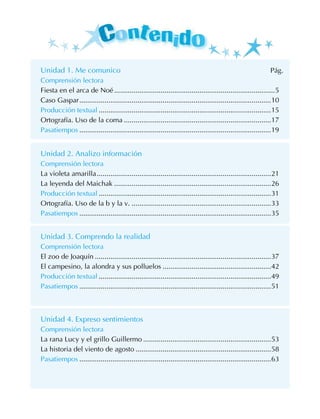 Unidad 1. Me comunico Pág.
Comprensión lectora
Fiesta en el arca de Noé....................................................................................5
Caso Gaspar....................................................................................................10
Producción textual..........................................................................................15
Ortografía. Uso de la coma.............................................................................17
Pasatiempos....................................................................................................19
Unidad 2. Analizo información
Comprensión lectora
La violeta amarilla...........................................................................................21
La leyenda del Maichak..................................................................................26
Producción textual..........................................................................................31
Ortografía. Uso de la b y la v..........................................................................33
Pasatiempos....................................................................................................35
Unidad 3. Comprendo la realidad
Comprensión lectora
El zoo de Joaquín............................................................................................37
El campesino, la alondra y sus polluelos.........................................................42
Producción textual..........................................................................................49
Pasatiempos....................................................................................................51
Unidad 4. Expreso sentimientos
Comprensión lectora
La rana Lucy y el grillo Guillermo...................................................................53
La historia del viento de agosto.......................................................................58
Pasatiempos....................................................................................................63
 