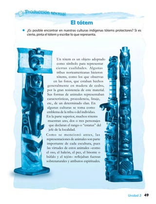 49Unidad 3
Un tótem es un objeto adoptado
como símbolo para representar
ciertas cualidades. Algunas
tribus norteamericanas hicieron
tótems, como los que observas
en las fotos, que estaban hechos
generalmente en madera de cedro,
por la gran resistencia de este material.
Sus formas de animales representaban
características, procedencia, linaje,
etc., de un determinado clan. En
algunas culturas se toma como
emblema de la tribu o del individuo.
En la parte superior, muchos tótems
muestran uno, dos o tres personajes
que declaran el rango o “estatus” del
jefe de la localidad.
Como se mencionó antes, las
representaciones de animales son parte
importante de cada escultura, pues
las virtudes de estos animales –como
el oso, el halcón, el pez, el bisonte o
búfalo y el tejón– reflejaban fuerzas
sobrenaturales y atributos espirituales.
El tótem
zz ¿Es posible encontrar en nuestras culturas indígenas tótems protectores? Si es
cierto, pinta el tótem y escribe lo que representa.
 