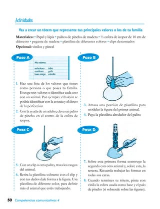 50 Competencias comunicativas 4
Paso A
Paso C Paso D
Paso B
Vas a crear un tótem que represente tus principales valores o los de tu familia
Materiales: • Papel y lápiz • palitos de pincho de madera • ½ esfera de icopor de 10 cm de
diámetro • pegante de madera • plastilina de diferentes colores • clips desarmados
Opcional: vinilos y pincel
1.	 Haz una lista de los valores que tienes
como persona o que posea tu familia.
Escoge tres valores e identifica cada uno
con un animal. Por ejemplo: el halcón se
podría identificar con la astucia y el deseo
de la perfección.
2.	Con la ayuda de un adulto, clava un palito
de pincho en el centro de la esfera de
icopor.
3.	Amasa una porción de plastilina para
modelar la figura del primer animal.
4.	Pega la plastilina alrededor del palito
5.	Con un clip u otro palito, traza los rasgos
del animal.
6.	Retira la plastilina sobrante con el clip y
con tus dedos dale forma a la figura. Usa
plastilina de diferente color, para definir
más el animal que estés trabajando.
7.	Sobre esta primera forma construye la
segunda con otro animal y, sobre esta, la
tercera. Recuerda trabajar las formas en
todas sus caras.
8.	Cuando termines tu tótem, pinta con
vinilo la esfera usada como base y el palo
de pincho (si sobresale sobre las figuras).

 