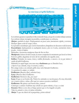 Unidad 4 53
La rana Lucy y el grillo Guillermo
Losseñores gusanos sepasabaneldíacomiendohojas,asíquelescostabatrabajocaminar.
Las señoras abejas recogían incansables, comida para su colmena.
Abejas: zumbido de abejas. Desplazamiento con pasos cortos (movimientos rápidos y nerviosos.)
Realizan alguna acción de recoger y llevar.
Los pesados escarabajos, que son los barrenderos, limpiaban sin descanso toda la tierra.
Escarabajos: desplazamiento en cuadrupedia (manos y pies en el suelo.), movimientos lentos y
pesados. Acción de limpiar.
Delicadas y hermosas mariposas iban de flor en flor.
Mariposas: balanceo de todo el cuerpo, las manos acompañan los movimientos que han de ser lentos.
Sonoros grillos alegraban al resto de los animalitos de aquella zona.
Grillos: Frotándose las manos, tronco y rodillas flexionados, se mueven a la vez que imitan el
sonido del grillo Guillermo.
Habitaba en aquel lugar, una rana muy charlatana que se llamaba Lucy.
(Aparece Lucy saltando, cruza el escenario y vuelve.)
Por amigo tenía a un estirado grillo muy serio llamado Guillermo.
Se encuentran los amigos y se saludan
Guillermo: ¡Buenos días!, señorita Lucy.
Lucy: ¡Buenos días!, Guillermo.
Guillermo: Hermoso día, ¿no cree?
Lucy: Sí que es un bonito día. Todos los animales se van de paseo. Es muy divertido
ver a tantos niños y niñas. ¿Por qué no vamos nosotros también?
Guillermo: Me parece una buena idea, ¡vamos!
Comienzan a caminar, Guillermo muy estirado con aspecto ridículo, y Lucy a su lado.
Gusano: Miren a esos dos; el largo parece que se ha tragado un palo.
Todos los animales se ríen y lo imitan estirándose.
Abeja: Y que me dicen de la pequeñaja, ¡cómo rebota!
Unidad4  •Expresosentimientos
 