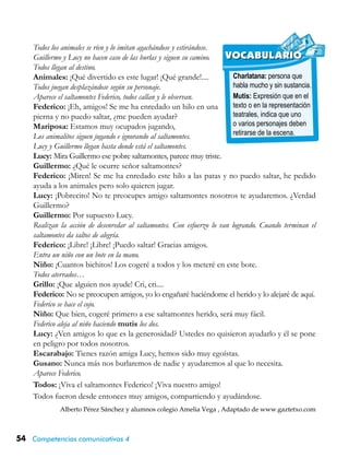 54 Competencias comunicativas 4
Charlatana: persona que
habla mucho y sin sustancia.
Mutis: Expresión que en el
texto o en la representación
teatrales, indica que uno
o varios personajes deben
retirarse de la escena.
VOCABULARIO
Todos los animales se ríen y lo imitan agachándose y estirándose.
Guillermo y Lucy no hacen caso de las burlas y siguen su camino.
Todos llegan al destino.
Animales: ¡Qué divertido es este lugar! ¡Qué grande!....
Todos juegan desplazándose según su personaje.
Aparece el saltamontes Federico, todos callan y le observan.
Federico: ¡Eh, amigos! Se me ha enredado un hilo en una
pierna y no puedo saltar, ¿me pueden ayudar?
Mariposa: Estamos muy ocupados jugando,
Los animalitos siguen jugando e ignorando al saltamontes.
Lucy y Guillermo llegan hasta donde está el saltamontes.
Lucy: Mira Guillermo ese pobre saltamontes, parece muy triste.
Guillermo: ¿Qué le ocurre señor saltamontes?
Federico: ¡Miren! Se me ha enredado este hilo a las patas y no puedo saltar, he pedido
ayuda a los animales pero solo quieren jugar.
Lucy: ¡Pobrecito! No te preocupes amigo saltamontes nosotros te ayudaremos. ¿Verdad
Guillermo?
Guillermo: Por supuesto Lucy.
Realizan la acción de desenredar al saltamontes. Con esfuerzo lo van logrando. Cuando terminan el
saltamontes da saltos de alegría.
Federico: ¡Libre! ¡Libre! ¡Puedo saltar! Gracias amigos.
Entra un niño con un bote en la mano.
Niño: ¡Cuantos bichitos! Los cogeré a todos y los meteré en este bote.
Todos aterrados…
Grillo: ¡Que alguien nos ayude! Cri, cri....
Federico: No se preocupen amigos, yo lo engañaré haciéndome el herido y lo alejaré de aquí.
Federico se hace el cojo.
Niño: Que bien, cogeré primero a ese saltamontes herido, será muy fácil.
Federico aleja al niño haciendo mutis los dos.
Lucy: ¿Ven amigos lo que es la generosidad? Ustedes no quisieron ayudarlo y él se pone
en peligro por todos nosotros.
Escarabajo: Tienes razón amiga Lucy, hemos sido muy egoístas.
Gusano: Nunca más nos burlaremos de nadie y ayudaremos al que lo necesita.
Aparece Federico.
Todos: ¡Viva el saltamontes Federico! ¡Viva nuestro amigo!
Todos fueron desde entonces muy amigos, compartiendo y ayudándose.
Alberto Pérez Sánchez y alumnos colegio Amelia Vega , Adaptado de www.gaztetxo.com
 