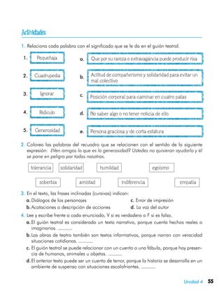 Unidad 4 55
1.	Relaciona cada palabra con el significado que se le da en el guión teatral.
Pequeñaja Que por su rareza o extravagancia puede producir risa
Cuadrupedia
Ignorar
Ridículo
Generosidad
Actitud de compañerismo y solidaridad para evitar un
mal colectivo
Posición corporal para caminar en cuatro patas
No saber algo o no tener noticia de ello
Persona graciosa y de corta estatura
2.	Colorea las palabras del recuadro que se relacionen con el sentido de la siguiente
expresión: ¿Ven amigos lo que es la generosidad? Ustedes no quisieron ayudarlo y él
se pone en peligro por todos nosotros.
tolerancia	 solidaridad	 humildad	 egoísmo
       soberbia	 amistad	 indiferencia	 empatía
3.	En el texto, las frases inclinadas (cursivas) indican:
a.	Diálogos de los personajes	 c. Error de impresión
b.	Acotaciones o descripción de acciones	 d. La voz del autor
4.	Lee y escribe frente a cada enunciado, V si es verdadero o F si es falso.
a.	El guión teatral es considerado un texto narrativo, porque cuenta hechos reales o
imaginarios.
b.	Las obras de teatro también son textos informativos, porque narran con veracidad
situaciones cotidianas.
c.	El guión teatral se puede relacionar con un cuento o una fábula, porque hay presen-
cia de humanos, animales u objetos.
d.	El anterior texto puede ser un cuento de terror, porque la historia se desarrolla en un
ambiente de suspenso con situaciones escalofriantes.
1. a.
2. b.
3. c.
4. d.
5. e.

 