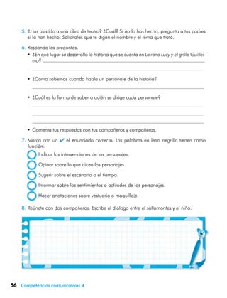 56 Competencias comunicativas 4
5.	¿Has asistido a una obra de teatro? ¿Cuál? Si no lo has hecho, pregunta a tus padres
si lo han hecho. Solicítales que te digan el nombre y el tema que trató.
6.	Responde las preguntas.
•	¿En qué lugar se desarrolla la historia que se cuenta en La rana Lucy y el grillo Guiller-
mo?
	
•	¿Cómo sabemos cuando habla un personaje de la historia?
	
•	¿Cuál es la forma de saber a quién se dirige cada personaje?
	
	
	
•	Comenta tus respuestas con tus compañeros y compañeras.
7.	Marca con un  el enunciado correcto. Las palabras en letra negrilla tienen como
función:
	 Indicar las intervenciones de los personajes.
	 Opinar sobre lo que dicen los personajes.
	 Sugerir sobre el escenario o el tiempo.
	 Informar sobre los sentimientos o actitudes de los personajes.
	 Hacer anotaciones sobre vestuario o maquillaje.
8.	Reúnete con dos compañeros. Escribe el diálogo entre el saltamontes y el niño.
 