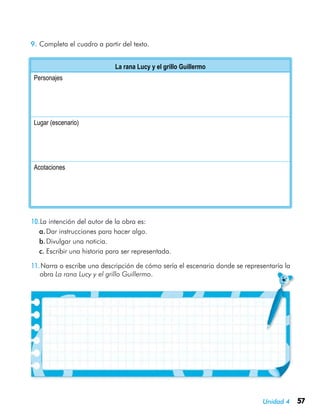 Unidad 4 57
9.	Completa el cuadro a partir del texto.
La rana Lucy y el grillo Guillermo
Personajes
Lugar (escenario)
Acotaciones
10.La intención del autor de la obra es:
a.	Dar instrucciones para hacer algo.
b.	Divulgar una noticia.
c.	Escribir una historia para ser representada.
11.Narra o escribe una descripción de cómo sería el escenario donde se representaría la
obra La rana Lucy y el grillo Guillermo.
 