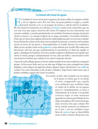 58 Competencias comunicativas 4
En realidad el viento tiene pocos juguetes; las hojas caídas, los papeles inútiles
y tal vez algunos otros. Por esto tiene tan poca práctica en jugar y, cuando
resuelve hacerlo, se le va un poquito las manos y calcula mal los resultados.
De ahí vienen los huracanes, los ciclones, el simún y tantas otras catástrofes, que no
son otra cosa que juegos excesivos del viento. Él empieza la cosa suavemente, con
extremo cuidado, y termina produciendo esos terribles fenómenos porque de pronto
olvida su fuerza y se entrega al placer de su juego asustando a los pobres hombres.
Claro que el viento tiene algunas diversiones nada peligrosas, pero no son muy variadas:
hacer chirriar las veletas en las altas torres; golpear las puertas y ventanas mal cerradas;
azotar el rostro de las gentes y descomponerles el vestido; llevarse los sombreros;
silbar en las cuerdas; sonar en las galerías y otras niñerías por el estilo. De todas estas
diversiones solo hay una que verdaderamente lo entusiasma y lo llena de orgullo: es
agitar y desplegar las banderas. Vosotros podéis explicaros fácilmente este agrado que
siente el viento, porque verdaderamente no hay nada tan bello y emocionante como
una hermosa bandera que ondula en las manos inquietas del aire.
A pesar de todo, al llegar agosto, el viento estaba cansado de no tener realmente un juguete
propio. Así las cosas, hubo una vez un niño que al llegar este mes, consiguió tres cañas
delgadas, varios pliegos de papel de colores, algunos trapos del desecho y un ovillo de
cuerda. Con estos materiales se dio el niño a trabajar y logró hacer nada menos que el
primer verdadero juguete del viento: la cometa.
En cuanto el niño salió al prado con la cometa
en la mano, el viento, que lo vio desde
el cielo, comprendió que aquella
cosa multicolor que resaltaba sobre
el verdor de la hierba era un juguete
para él e inmediatamente se lanzó a
arrebatársela de la mano. Con grande
esfuerzo logró el niño mantener
agarrada la cometa para librarla de los
dedos antojadizos del viento hasta que
todo estuviera listo para soltarla. Por
fin la cometa comenzó sus balanceos
en el aire y era un verdadero juego
lleno de azares el que se desarrollaba
entre el niño y la brisa. De pronto este
La historia del viento de agosto
 