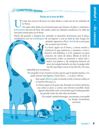 5Unidad 1
Unidad1  •Mecomunico
Fiesta en el arca de Noé
Un día, dos cuervos llevaron un sobre blanco a cada uno de los animales de
la Tierra.
En cada sobre había una invitación para que fueran a la playa y asistieran a
la botadura del arca de Noé. Sin tardar, todos los animales acudieron a la orilla del
mar para tomar parte en la fiesta.
Había allí pasteles y helados; los animales se paseaban lentamente por la playa,
saludándose con un temblequeo de sus bigotes o con un batir de alas. Luego, los
animales siguieron a Noé a bordo de su arca para
dar un paseo por el mar.
La fiesta siguió en el barco, y rieron mucho y
comieron lo que quisieron, y cantaron a coro e
hicieron mil diabluras. [...] Se organizó un gran
concurso de saltos de altura. Desde el ratón al
rinoceronte, todos se pusieron a saltar más y
mejor. Los pájaros y las mariposas hicieron un
poco de trampa batiendo sus alas. La pulga saltó
tan alto que llegó a tocar el ojo del sol, y fue muy
aplaudida por esa proeza.
El sol guiñó el ojo, frunció el ceño, puesto que le picaba mucho, y no
pudo retener una lágrima. Lloró, lloró… y se puso a llover.
Ante aquel diluvio, todo el mundo corrió a buscar cobijo en
el interior del arca.[...]
La fiesta siguió en la gran sala. Sentada en el lomo del león,
una ratita se puso a contar una historia increíble: hacía
algunos días había visto a un hombre que le había parecido
tan grande como las más altas montañas.
–Esverdad–asintiólahormiga–,eraenorme,yonopodía
ver donde terminaban
sus botas.
 