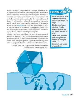 Unidad 4 59
Azares: sin rumbo ni orden.
Fenómenos: toda mani-
festación de la materia o la
energía.
Galerías: pieza larga y
espaciosa. Corredor.
Ovillo: bola de hilo que
está ubicado alrededor de
un eje.
Simún: viento abrasador
que suele soplar en los
desiertos de África y de
Arabia.
Zumbar: producir ruido o
sonido continuo.
VOCABULARIO
soltaba la cometa, y a pesar de los esfuerzos del muchacho,
el juguete comenzaba a dar cabeceos y a venirse al suelo. Por
medio de rápidos tirones de la cuerda lograba detenerlo y
entonces se antojaba de él el viento y casi se lo arrebataba del
todo. Era imposible saber cuál de los dos era más feliz en el
juego. El niño gritaba y saltaba de gozo, nada le importaba
que la cuerda tensa le quemara las manos, y el viento estaba
en sus glorias, zumbaba en los flecos, agitaba los trapos de
la cola y se olvidó de las semillas, de los pobres pájaros y de
los aviones para estarse horas y horas llevando la cometa de
aquí para allá sobre el cielo limpio de agosto.
Ahora ya sabéis por qué al llegar este mes está tan contento el
viento y se atropella en las esquinas, levanta las hojas muertas
y azota las gentes. Es porque sabe que todos los niños están
en sus casas con tijeras, papeles y goma, fabricando juguetes
a fin de que pueda divertirse y descansar el laborioso viento.
Oswaldo Díaz Díaz, Adaptación de Cambam Bali. Instituto
Colombiano de Cultura, Bogotá, 1973.
 