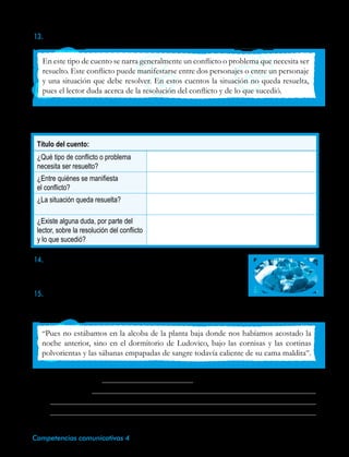 62 Competencias comunicativas 4
Título del cuento:
¿Qué tipo de conflicto o problema
necesita ser resuelto?
¿Entre quiénes se manifiesta
el conflicto?
¿La situación queda resuelta?
¿Existe alguna duda, por parte del
lector, sobre la resolución del conflicto
y lo que sucedió?
En este tipo de cuento se narra generalmente un conflicto o problema que necesita ser
resuelto. Este conflicto puede manifestarse entre dos personajes o entre un personaje
y una situación que debe resolver. En estos cuentos la situación no queda resuelta,
pues el lector duda acerca de la resolución del conflicto y de lo que sucedió.
14.Reúnete con dos compañeros y elaboren una lista de todos los
cuentos que recuerdes de tu infancia. Comenta en clase sobre
el argumento de uno de ellos. Escucha a tus compañeros.
15.A partir del siguiente texto, describe el personaje, escribe el tipo
de cuento y dibuja el espacio donde se podría desarrollar la historia.
13. Lee la siguiente teoría acerca de los cuentos fantásticos.
•	Elige un cuento que hayas leído o uno de tu libro de lenguaje y completa este
cuadro.
“Pues no estábamos en la alcoba de la planta baja donde nos habíamos acostado la
noche anterior, sino en el dormitorio de Ludovico, bajo las cornisas y las cortinas
polvorientas y las sábanas empapadas de sangre todavía caliente de su cama maldita”.
•	Tipo de cuento:
•	Descripción:
	
	
 