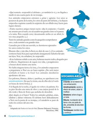 6 Competencias comunicativas 4
A bordo: en el interior de
una embarcación.
Amotinamiento: acción y
efecto de turbar y alzar la
multitud.
Botadura: echar al agua
un bote.
Diluvio: inundación de la
tierra o de una parte de
ella, precedida de abundan-
tes lluvias.
Temblequeo: temblor leve
y continuo.
VOCABULARIO
–Qué tontería –respondió el elefante–, yo también lo vi, y no llegaba a
medir ni una cuarta parte de mi trompa.
Los animales empezaron entonces a gritar y agitarse. Los unos se
pusieron de parte de la ratita, los otros de parte del elefante, y la disputa
empezaba a agriarse cuando la serpiente dio un silbido muy fuerte para
lograr silencio.
–Todos nuestros amigos tienen razón –dijo la serpiente–. Cuando
me arrastro por el suelo, veo al cazador tan grande como se lo parece
a la ratita. Pero cuando estoy descansando arriba en un árbol, lo
veo muy pequeño. [...]
Tantolosanimalesgrandescomolospequeñoscomprobaron
esto y todo terminó con grandes risas.
Cansados por el día tan movido, se durmieron apretados
los unos contra los otros.
Durante días y más días, la lluvia no dejó de caer. [...] Los animales
corrieron hacia Noé para reprocharle amargamente haberlos llevado
tan lejos. Noé, sin enfadarse, les respondió:
–Si no hubieran subido a esta arca, hubieran muerto todos, ahogados por
el diluvio. Alegrémonos de seguir con vida, y pongámonos
a buscar ahora mismo una tierra.
No había ninguna tierra a la vista, y los animales empezaron
a preguntarse si Noé era un buen capitán. ¿No será mejor
confiarle el barco a la foca? Los animales decidieron
apoderarse del arca.
Las palomas, blancas, dulces y pacíficas, no aprobaron este
amotinamiento. Sin que la vieran, una de ellas alzó el vuelo
en busca de tierra firme.[...]
A la llegada de la noche, el águila vio volver a la paloma. En
su pico llevaba una rama de olivo y una tarjeta postal de la
isla verde y llena de flores que acababa de descubrir.
¡Qué alegría en el barco! Todos los animales gritaban, reían,
saltaban y daban volteretas. El elefante besó delicadamente
a Noé con la punta de su trompa, y el camaleón se puso de
todos los colores del arco iris.
Fin
Adaptado de Fiesta en el arca de Noé, Étienne Delessert, Pomaire,
Barcelona, 1980.
 
