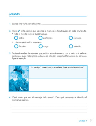 7Unidad 1

1.	Escribe otro título para el cuento:
2.	Marca  en la palabra que significa lo mismo que la subrayada en cada enunciado.
•	Todo el mundo corrió a buscar cobijo.
  cobija	 protección	 consuelo
•	…fue muy aplaudida su proeza.
  hazaña	 rasgo	 valentía
3.	Escribe el nombre de animales que podrían estar de acuerdo con la ratita o el elefante.
Escribe qué pudo haber dicho cada uno de ellos con respecto al tamaño de las personas.
Sigue el ejemplo.
4.	¿Cuál crees que sea el mensaje del cuento? ¿Con qué personaje te identificas?
Explica tus razones.
La hormiga: “…era enorme, yo no podía ver donde terminaban sus botas”.
 