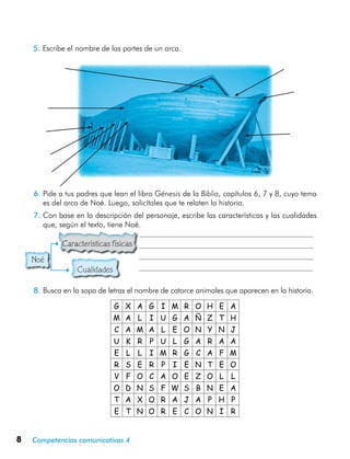 8 Competencias comunicativas 4
5.	Escribe el nombre de las partes de un arca.
G X A G I M R O H E A
M A L I U G A Ñ Z T H
C A M A L E O N Y N J
U K R P U L G A R A A
E L L I M R G C A F M
R S E R P I E N T E O
V F O C A O E Z O L L
O D N S F W S B N E A
T A X O R A J A P H P
E T N O R E C O N I R
Noé
6.	Pide a tus padres que lean el libro Génesis de la Biblia, capítulos 6, 7 y 8, cuyo tema
es del arca de Noé. Luego, solicítales que te relaten la historia.
7.	Con base en la descripción del personaje, escribe las características y las cualidades
que, según el texto, tiene Noé.
	          Características físicas
	                  Cualidades
8.	Busca en la sopa de letras el nombre de catorce animales que aparecen en la historia.
 