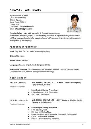 SHAYAN ADHIKARY– RESUME 1
S H A Y A N A D H I K A R Y
Arjun Complex, 4th
Floor,
C/o- Ghasiram Retail,
Chorda Square,
Jajpur Road- 755019,
Orissa, India.
Contact No.- (+91) 9674662546
Email- shayadhi@gmail.com
Intend to build a career with a growing & dynamic company, with
committed & dedicated people. To contribute my education & experience in a position which
will help me to explore & realize my potential and will enable me to develop myself along with
development of the company.
P E R S O N AL I N F O R M AT I O N
Birth: May 26th, 1992 in Kolkata, West Bengal (India)
Citizenship: Indian
Marital status: Bachelor
Languages Known: English, Hindi, Bengali and Odia.
Strengths & Qualities: Good personality, Self Motivated, Positive Thinking, Extrovert, Good
Conversational Skills, Durable Physique and Full of Energy.
W O R K H I S T O R Y
(16.1.2016 – PRESENT) M/S. EMAMI CEMENT LTD (2.0 MTPA Cement Grinding Unit)
– Jajpur Road, Odisha.
Position- Engineer
 Entire Project Startup Procedure.
 2.2 Km Boundary Wall Construction.
 Site Office Construction.
(11.10. 2015 – 15.1.2017) M/S. EMAMI CEMENT LTD (1.5 MTPA Cement Grinding Unit) –
Panagarh, West Bengal.
Position- Engineer
 Entire Project Startup Procedure.
 3 Km Boundary Wall.
 696 Nos. of Friction Piles.
 Clinker Silo of 40,000 m³ Capacity. (Entire with PreStressing)
 4 Nos. Cement Silos Slipform.
 Stacker & Reclaimer along with Shed.
 