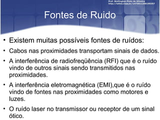 Fontes de Ruido 
• Existem muitas possíveis fontes de ruídos: 
• Cabos nas proximidades transportam sinais de dados. 
• A interferência de radiofreqüência (RFI) que é o ruído 
vindo de outros sinais sendo transmitidos nas 
proximidades. 
• A interferência eletromagnética (EMI),que é o ruído 
vindo de fontes nas proximidades como motores e 
luzes. 
• O ruído laser no transmissor ou receptor de um sinal 
ótico. 
 