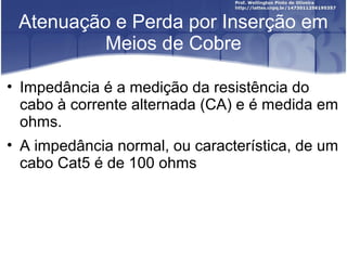 Atenuação e Perda por Inserção em 
Meios de Cobre 
• Impedância é a medição da resistência do 
cabo à corrente alternada (CA) e é medida em 
ohms. 
• A impedância normal, ou característica, de um 
cabo Cat5 é de 100 ohms 
 